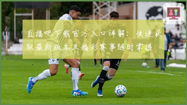 直播吧下载官方入口详解:快速获取最新版本及精彩赛事随时掌握