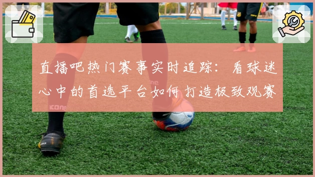 直播吧热门赛事实时追踪：看球迷心中的首选平台如何打造极致观赛体验