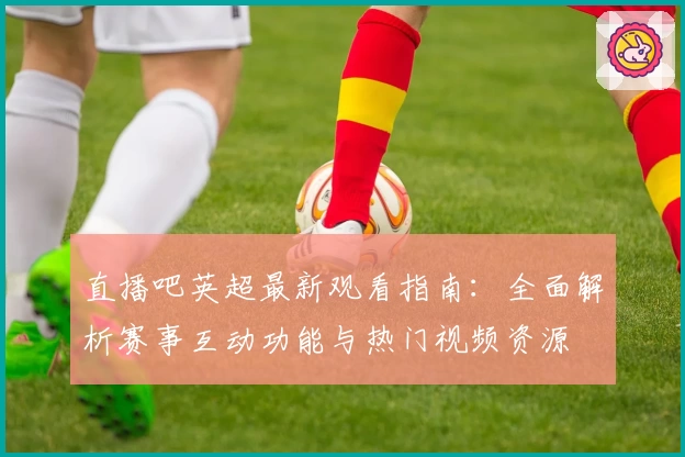 直播吧英超最新观看指南：全面解析赛事互动功能与热门视频资源