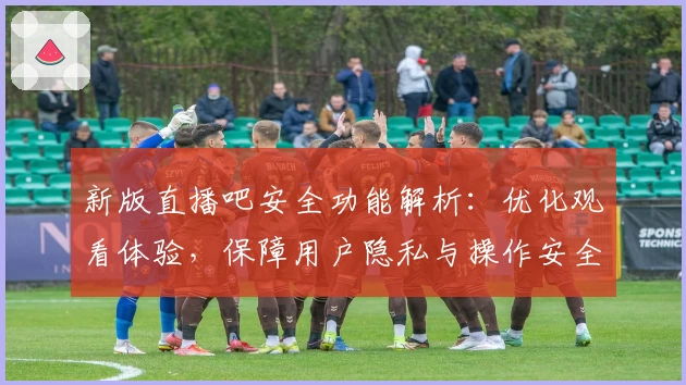 新版直播吧安全功能解析：优化观看体验，保障用户隐私与操作安全