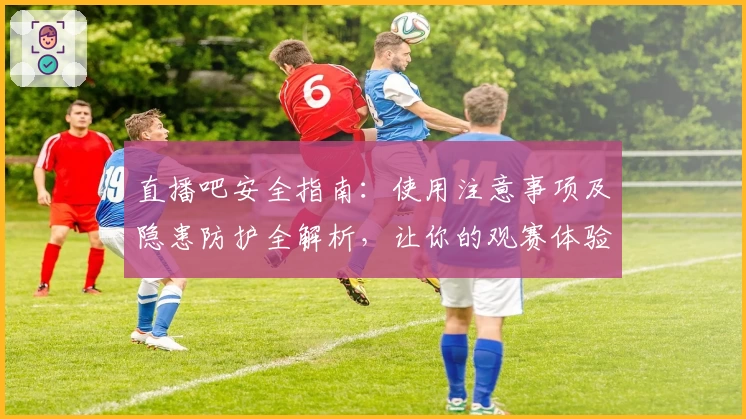 直播吧安全指南：使用注意事项及隐患防护全解析，让你的观赛体验更安心