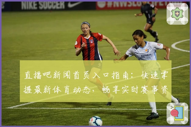 直播吧新闻首页入口指南：快速掌握最新体育动态，畅享实时赛事资讯