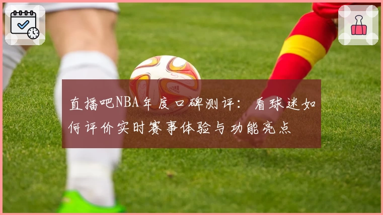 直播吧NBA年度口碑测评：看球迷如何评价实时赛事体验与功能亮点