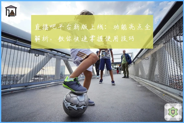 直播吧平台新版上线：功能亮点全解析，教你快速掌握使用技巧