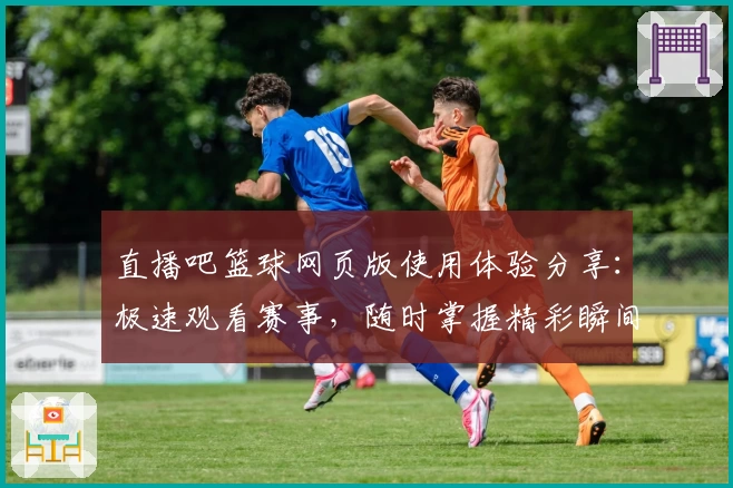 直播吧篮球网页版使用体验分享：极速观看赛事，随时掌握精彩瞬间