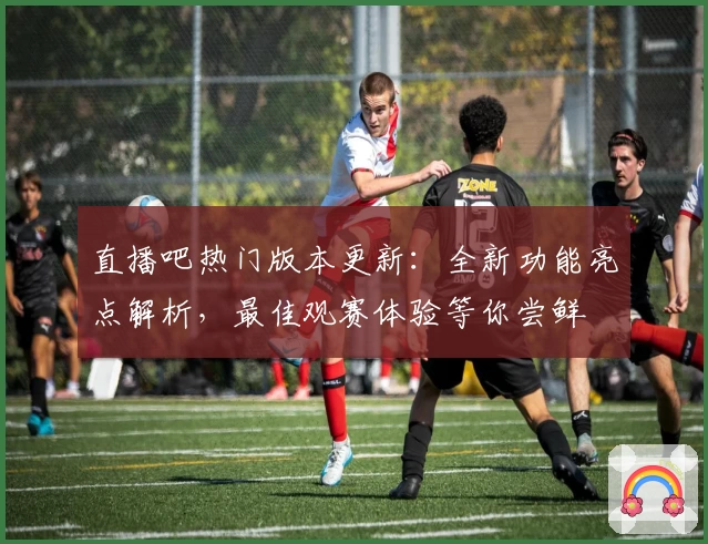 直播吧热门版本更新：全新功能亮点解析，最佳观赛体验等你尝鲜