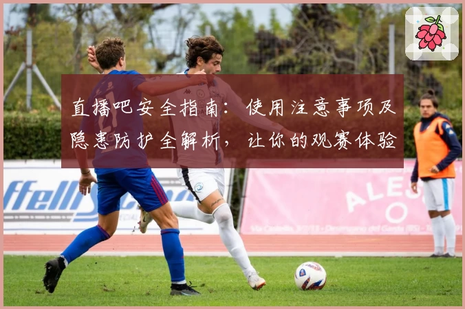 直播吧安全指南：使用注意事项及隐患防护全解析，让你的观赛体验更安心