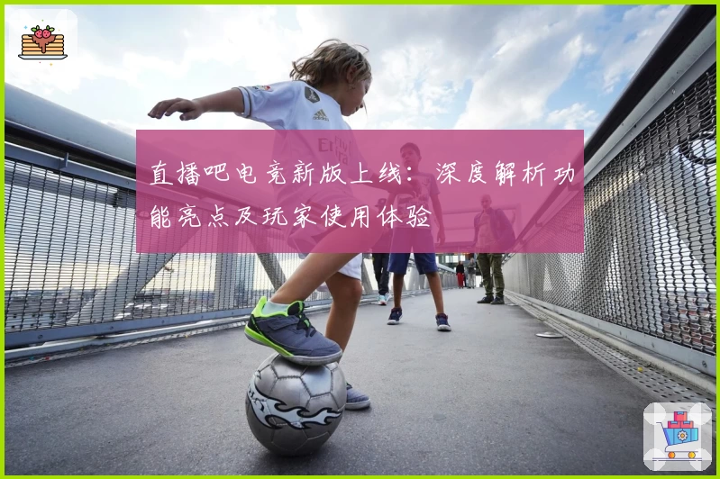 直播吧电竞新版上线：深度解析功能亮点及玩家使用体验