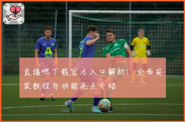 直播吧下载官方入口解析：全面安装教程与功能亮点介绍