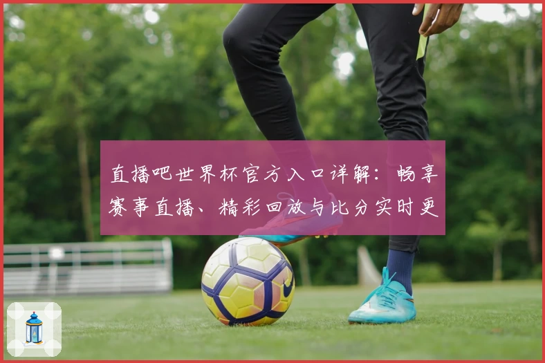 直播吧世界杯官方入口详解：畅享赛事直播、精彩回放与比分实时更新教程